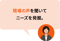 現場の声を聞いてニーズを発掘。