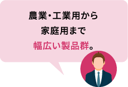 農業・工業用から家庭用まで幅広い製品群。