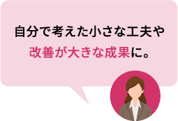 自分で考えた小さな工夫や改善が大きな成果に。